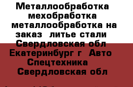 Металлообработка, мехобработка, металлообработка на заказ, литье стали - Свердловская обл., Екатеринбург г. Авто » Спецтехника   . Свердловская обл.